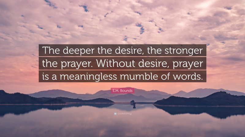 E.M. Bounds Quote: “The deeper the desire, the stronger the prayer. Without desire, prayer is a meaningless mumble of words.”