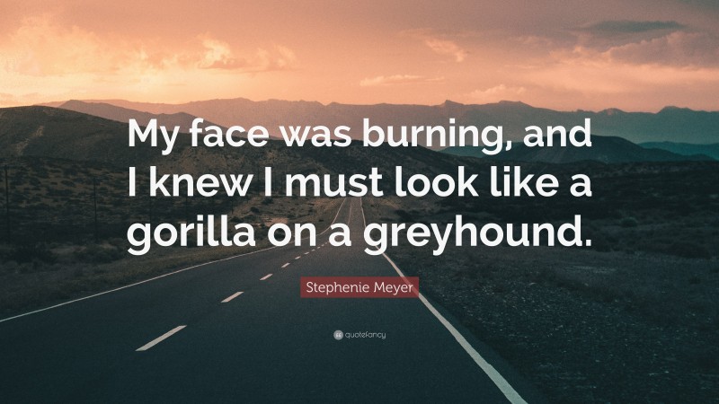 Stephenie Meyer Quote: “My face was burning, and I knew I must look like a gorilla on a greyhound.”