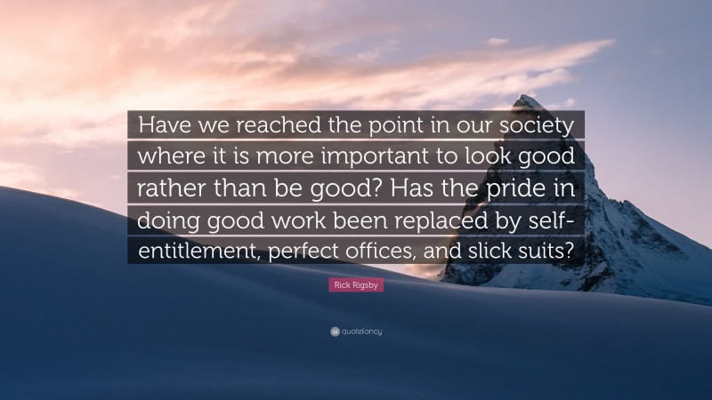 Rick Rigsby Quote: “Have we reached the point in our society where it is more important to look good rather than be good? Has the pride in doing good work been replaced by self-entitlement, perfect offices, and slick suits?”