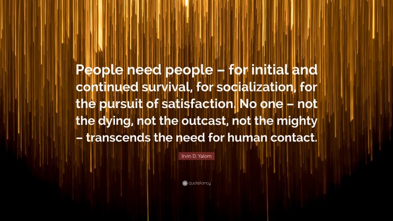 Irvin D. Yalom Quote: “People need people – for initial and continued survival, for socialization, for the pursuit of satisfaction. No one – not the dying, not the outcast, not the mighty – transcends the need for human contact.”