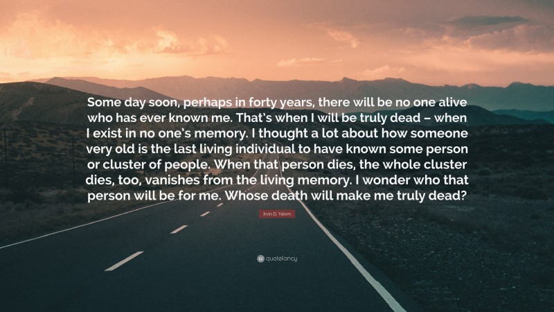 Irvin D. Yalom Quote: “Some day soon, perhaps in forty years, there will be no one alive who has ever known me. That’s when I will be truly dead – when I exist in no one’s memory. I thought a lot about how someone very old is the last living individual to have known some person or cluster of people. When that person dies, the whole cluster dies, too, vanishes from the living memory. I wonder who that person will be for me. Whose death will make me truly dead?”