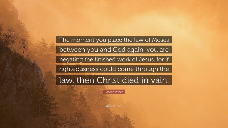 Joseph Prince Quote: “The moment you place the law of Moses between you and God again, you are negating the finished work of Jesus, for if righteousness could come through the law, then Christ died in vain.”