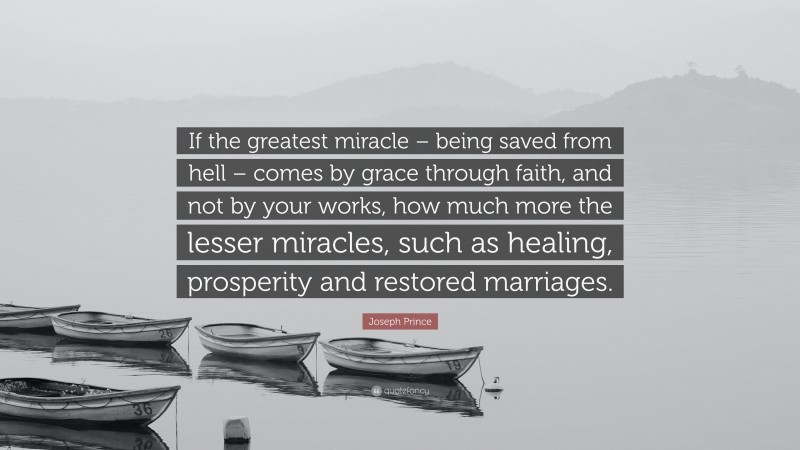 Joseph Prince Quote: “If the greatest miracle – being saved from hell – comes by grace through faith, and not by your works, how much more the lesser miracles, such as healing, prosperity and restored marriages.”