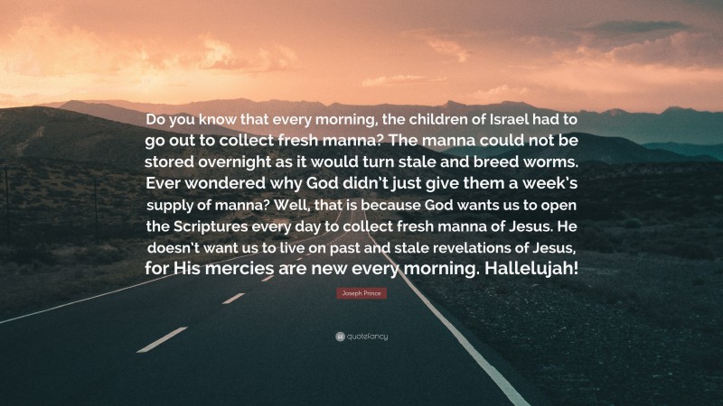 Joseph Prince Quote: “Do you know that every morning, the children of Israel had to go out to collect fresh manna? The manna could not be stored overnight as it would turn stale and breed worms. Ever wondered why God didn’t just give them a week’s supply of manna? Well, that is because God wants us to open the Scriptures every day to collect fresh manna of Jesus. He doesn’t want us to live on past and stale revelations of Jesus, for His mercies are new every morning. Hallelujah!”