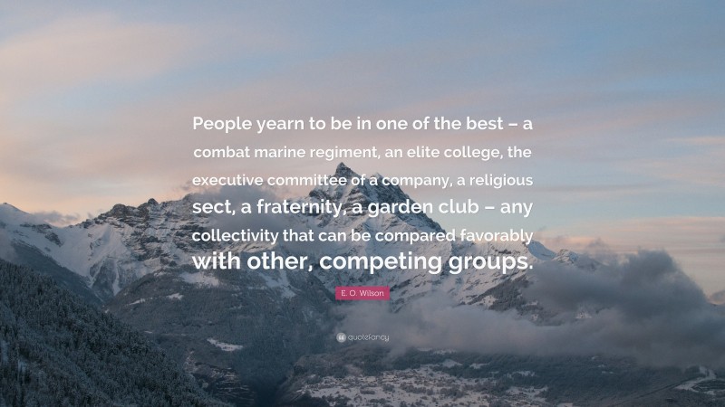 E. O. Wilson Quote: “People yearn to be in one of the best – a combat marine regiment, an elite college, the executive committee of a company, a religious sect, a fraternity, a garden club – any collectivity that can be compared favorably with other, competing groups.”