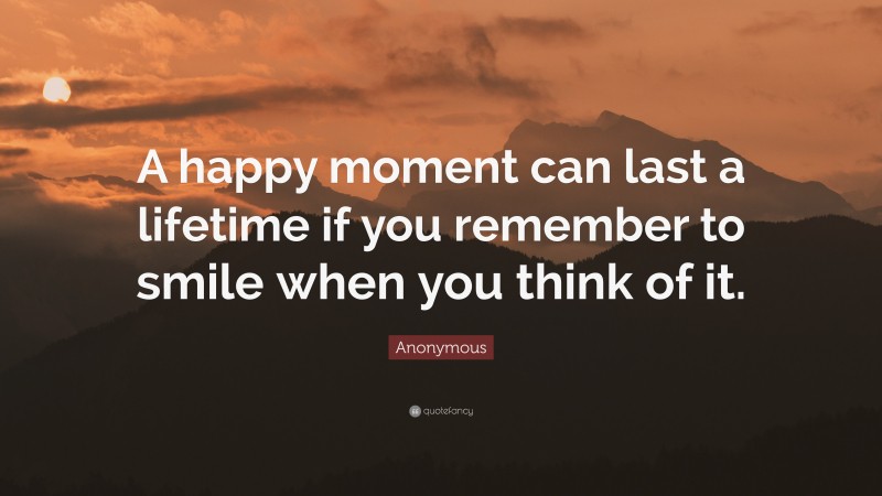 Anonymous Quote: “A happy moment can last a lifetime if you remember to smile when you think of it.”