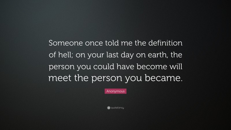 Anonymous Quote: “Someone once told me the definition of hell; on your last day on earth, the person you could have become will meet the person you became.”