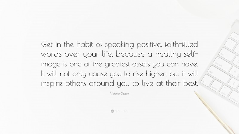 Victoria Osteen Quote: “Get in the habit of speaking positive, faith-filled words over your life, because a healthy self-image is one of the greatest assets you can have. It will not only cause you to rise higher, but it will inspire others around you to live at their best.”