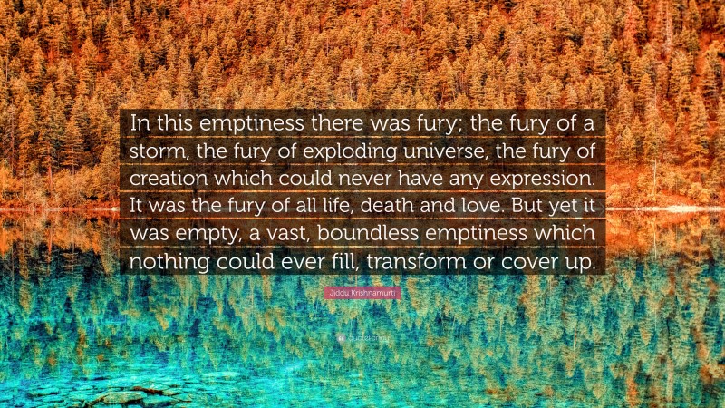Jiddu Krishnamurti Quote: “In this emptiness there was fury; the fury of a storm, the fury of exploding universe, the fury of creation which could never have any expression. It was the fury of all life, death and love. But yet it was empty, a vast, boundless emptiness which nothing could ever fill, transform or cover up.”