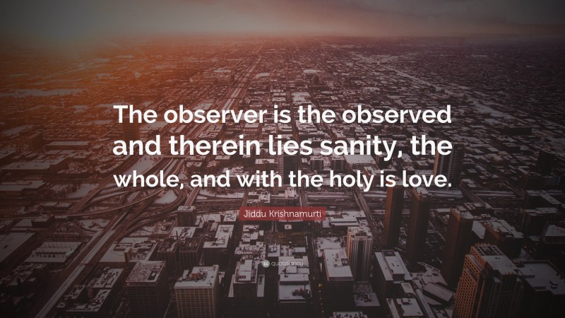 Jiddu Krishnamurti Quote: “The observer is the observed and therein lies sanity, the whole, and with the holy is love.”