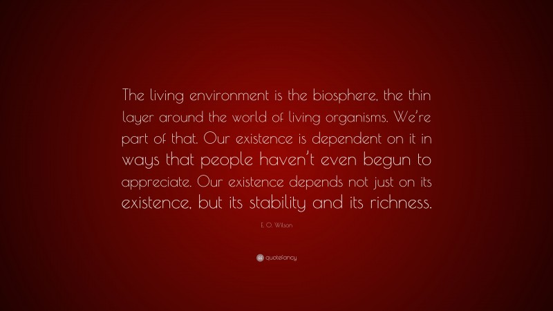 E. O. Wilson Quote: “The living environment is the biosphere, the thin layer around the world of living organisms. We’re part of that. Our existence is dependent on it in ways that people haven’t even begun to appreciate. Our existence depends not just on its existence, but its stability and its richness.”