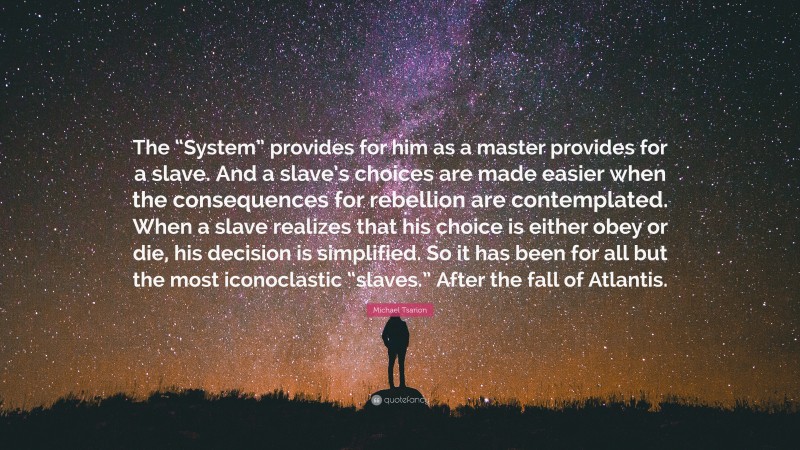 Michael Tsarion Quote: “The “System” provides for him as a master provides for a slave. And a slave’s choices are made easier when the consequences for rebellion are contemplated. When a slave realizes that his choice is either obey or die, his decision is simplified. So it has been for all but the most iconoclastic “slaves.” After the fall of Atlantis.”