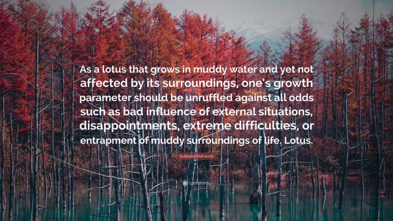 Sukhabodhananda Quote: “As a lotus that grows in muddy water and yet not affected by its surroundings, one’s growth parameter should be unruffled against all odds such as bad influence of external situations, disappointments, extreme difficulties, or entrapment of muddy surroundings of life. Lotus.”