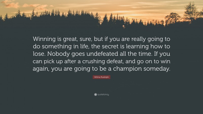 Wilma Rudolph Quote: “Winning is great, sure, but if you are really going to do something in life, the secret is learning how to lose. Nobody goes undefeated all the time. If you can pick up after a crushing defeat, and go on to win again, you are going to be a champion someday.”