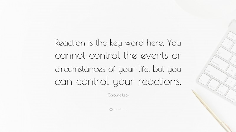 Caroline Leaf Quote: “Reaction is the key word here. You cannot control the events or circumstances of your life, but you can control your reactions.”