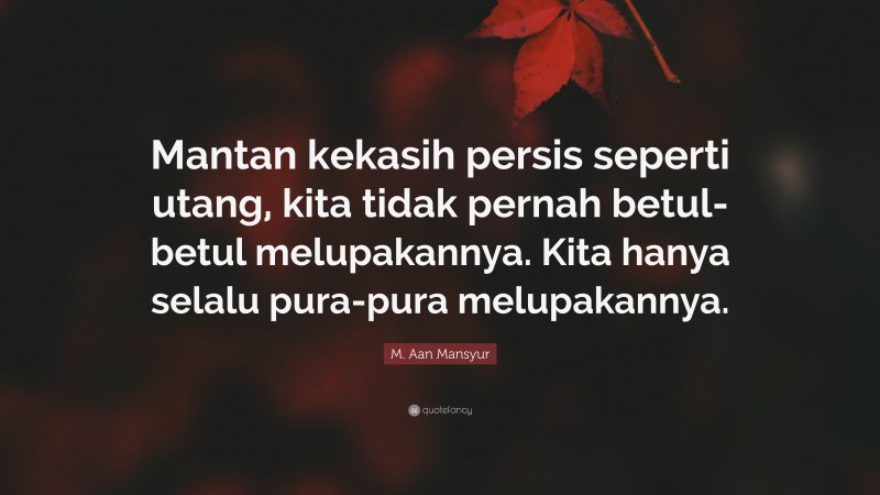 M. Aan Mansyur Quote: “Mantan kekasih persis seperti utang, kita tidak pernah betul-betul melupakannya. Kita hanya selalu pura-pura melupakannya.”