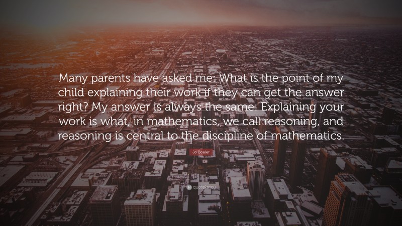 Jo Boaler Quote: “Many parents have asked me: What is the point of my child explaining their work if they can get the answer right? My answer is always the same: Explaining your work is what, in mathematics, we call reasoning, and reasoning is central to the discipline of mathematics.”