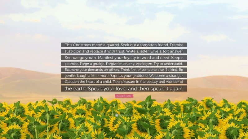 Howard W. Hunter Quote: “This Christmas mend a quarrel. Seek out a forgotten friend. Dismiss suspicion and replace it with trust. Write a letter. Give a soft answer. Encourage youth. Manifest your loyalty in word and deed. Keep a promise. Forgo a grudge. Forgive an enemy. Apologize. Try to understand. Examine your demands on others. Think first of someone else. Be kind. Be gentle. Laugh a little more. Express your gratitude. Welcome a stranger. Gladden the heart of a child. Take pleasure in the beauty and wonder of the earth. Speak your love, and then speak it again.”