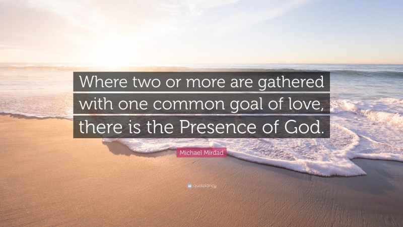 Michael Mirdad Quote: “Where two or more are gathered with one common goal of love, there is the Presence of God.”