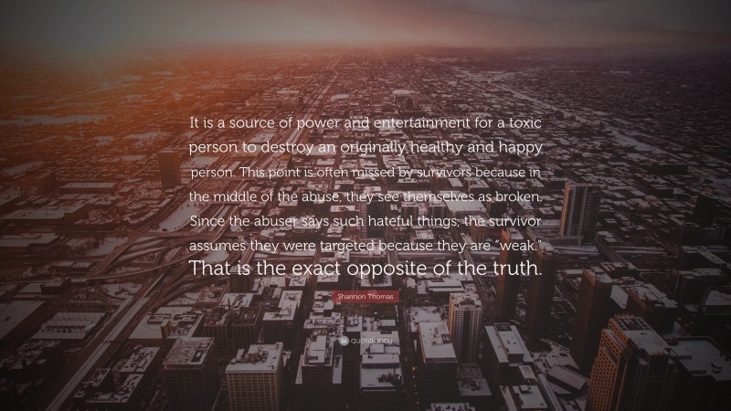 Shannon Thomas Quote: “It is a source of power and entertainment for a toxic person to destroy an originally healthy and happy person. This point is often missed by survivors because in the middle of the abuse, they see themselves as broken. Since the abuser says such hateful things, the survivor assumes they were targeted because they are “weak.” That is the exact opposite of the truth.”