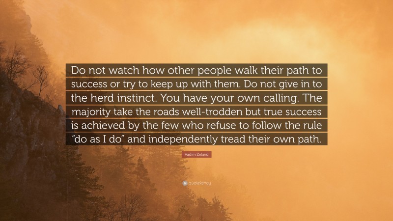 Vadim Zeland Quote: “Do not watch how other people walk their path to success or try to keep up with them. Do not give in to the herd instinct. You have your own calling. The majority take the roads well-trodden but true success is achieved by the few who refuse to follow the rule “do as I do” and independently tread their own path.”