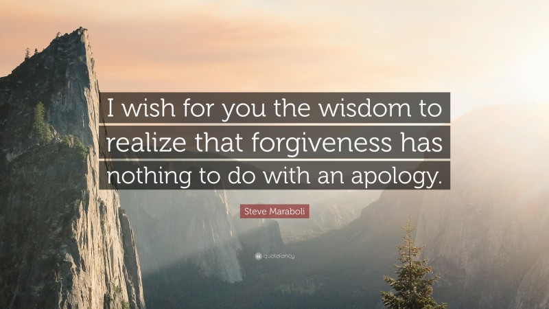 Steve Maraboli Quote: “I wish for you the wisdom to realize that forgiveness has nothing to do with an apology.”