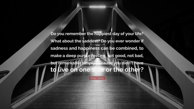 Ocean Vuong Quote: “Do you remember the happiest day of your life? What about the saddest? Do you ever wonder if sadness and happiness can be combined, to make a deep purple feeling, not good, not bad, but remarkable simply because you didn’t have to live on one side or the other?”