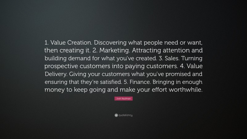 Josh Kaufman Quote: “1. Value Creation. Discovering what people need or want, then creating it. 2. Marketing. Attracting attention and building demand for what you’ve created. 3. Sales. Turning prospective customers into paying customers. 4. Value Delivery. Giving your customers what you’ve promised and ensuring that they’re satisfied. 5. Finance. Bringing in enough money to keep going and make your effort worthwhile.”