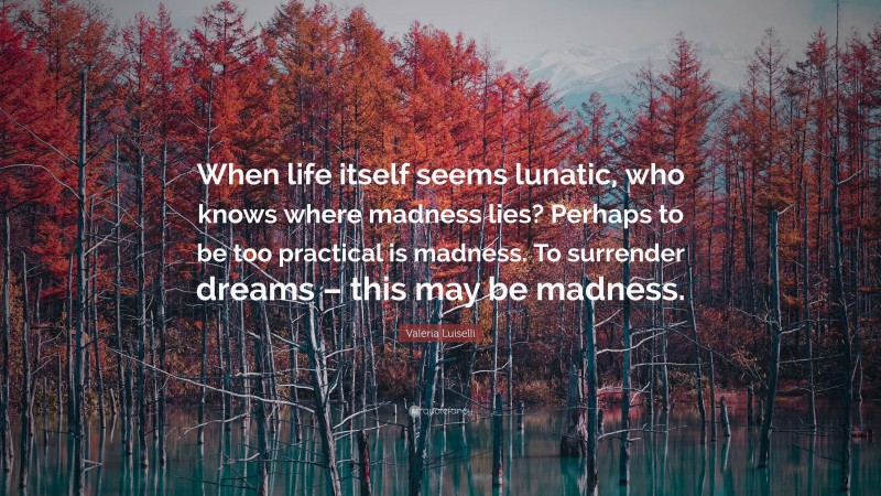 Valeria Luiselli Quote: “When life itself seems lunatic, who knows where madness lies? Perhaps to be too practical is madness. To surrender dreams – this may be madness.”