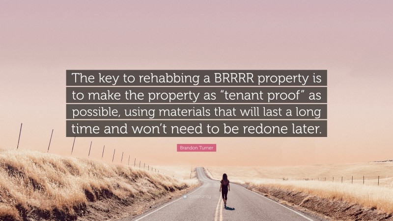 Brandon Turner Quote: “The key to rehabbing a BRRRR property is to make the property as “tenant proof” as possible, using materials that will last a long time and won’t need to be redone later.”