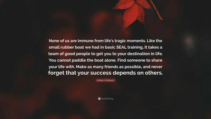 William H. McRaven Quote: “None of us are immune from life’s tragic moments. Like the small rubber boat we had in basic SEAL training, it takes a team of good people to get you to your destination in life. You cannot paddle the boat alone. Find someone to share your life with. Make as many friends as possible, and never forget that your success depends on others.”
