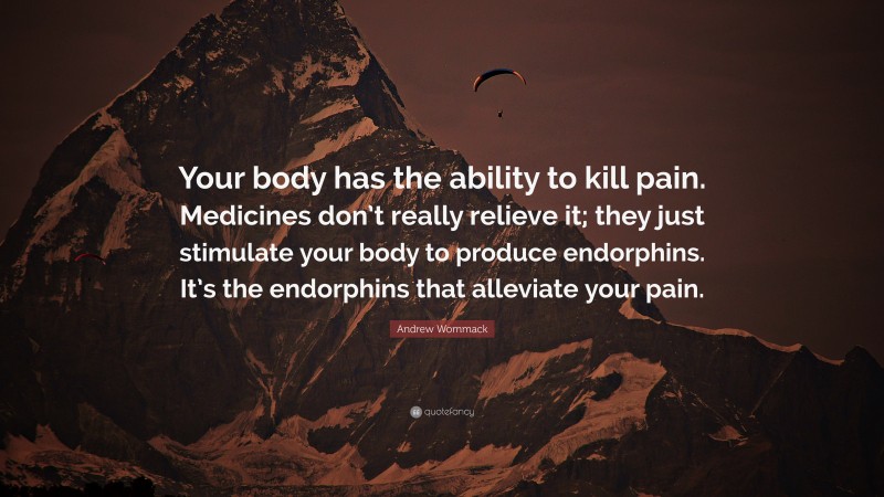 Andrew Wommack Quote: “Your body has the ability to kill pain. Medicines don’t really relieve it; they just stimulate your body to produce endorphins. It’s the endorphins that alleviate your pain.”