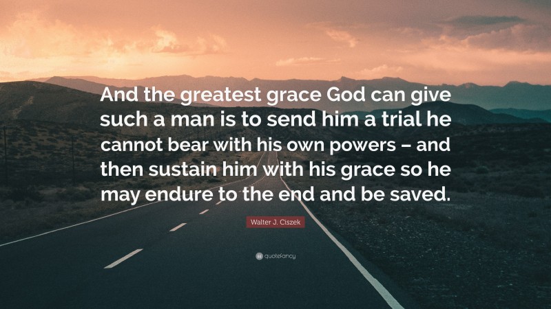 Walter J. Ciszek Quote: “And the greatest grace God can give such a man is to send him a trial he cannot bear with his own powers – and then sustain him with his grace so he may endure to the end and be saved.”