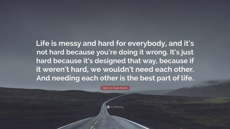 Glennon Doyle Melton Quote: “Life is messy and hard for everybody, and it’s not hard because you’re doing it wrong. It’s just hard because it’s designed that way, because if it weren’t hard, we wouldn’t need each other. And needing each other is the best part of life.”