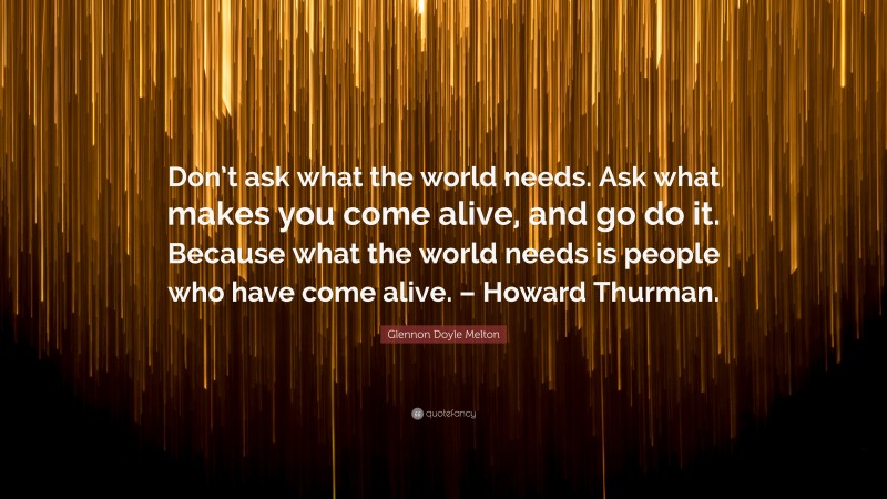 Glennon Doyle Melton Quote: “Don’t ask what the world needs. Ask what makes you come alive, and go do it. Because what the world needs is people who have come alive. – Howard Thurman.”