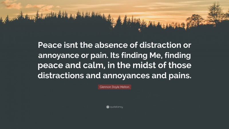 Glennon Doyle Melton Quote: “Peace isnt the absence of distraction or annoyance or pain. Its finding Me, finding peace and calm, in the midst of those distractions and annoyances and pains.”