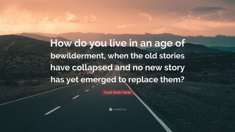 Yuval Noah Harari Quote: “How do you live in an age of bewilderment, when the old stories have collapsed and no new story has yet emerged to replace them?”