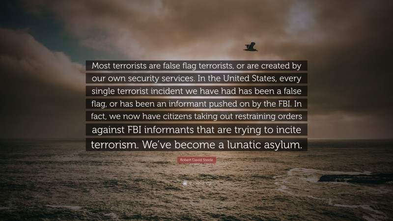 Robert David Steele Quote: “Most terrorists are false flag terrorists, or are created by our own security services. In the United States, every single terrorist incident we have had has been a false flag, or has been an informant pushed on by the FBI. In fact, we now have citizens taking out restraining orders against FBI informants that are trying to incite terrorism. We’ve become a lunatic asylum.”