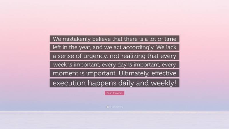 Brian P. Moran Quote: “We mistakenly believe that there is a lot of time left in the year, and we act accordingly. We lack a sense of urgency, not realizing that every week is important, every day is important, every moment is important. Ultimately, effective execution happens daily and weekly!”