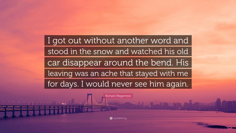 Richard Wagamese Quote: “I got out without another word and stood in the snow and watched his old car disappear around the bend. His leaving was an ache that stayed with me for days. I would never see him again.”