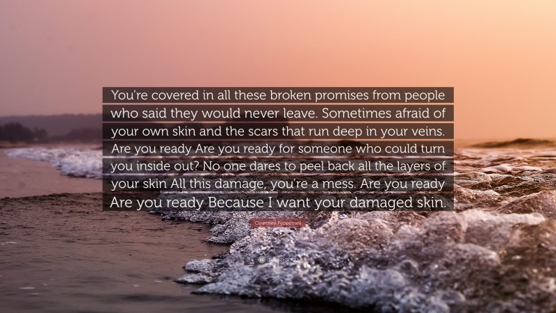 Courtney Peppernell Quote: “You’re covered in all these broken promises from people who said they would never leave. Sometimes afraid of your own skin and the scars that run deep in your veins. Are you ready Are you ready for someone who could turn you inside out? No one dares to peel back all the layers of your skin All this damage, you’re a mess. Are you ready Are you ready Because I want your damaged skin.”
