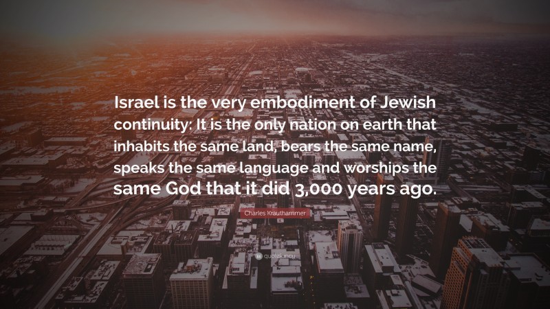 Charles Krauthammer Quote: “Israel is the very embodiment of Jewish continuity: It is the only nation on earth that inhabits the same land, bears the same name, speaks the same language and worships the same God that it did 3,000 years ago.”