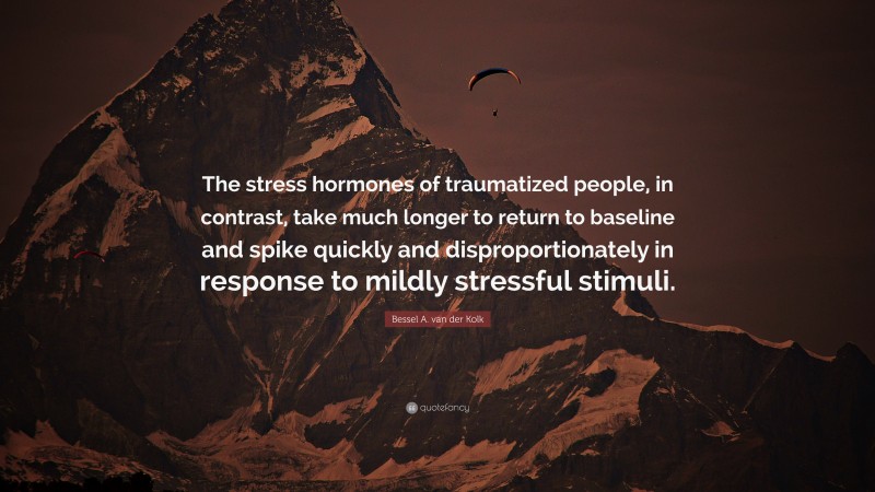 Bessel A. van der Kolk Quote: “The stress hormones of traumatized people, in contrast, take much longer to return to baseline and spike quickly and disproportionately in response to mildly stressful stimuli.”