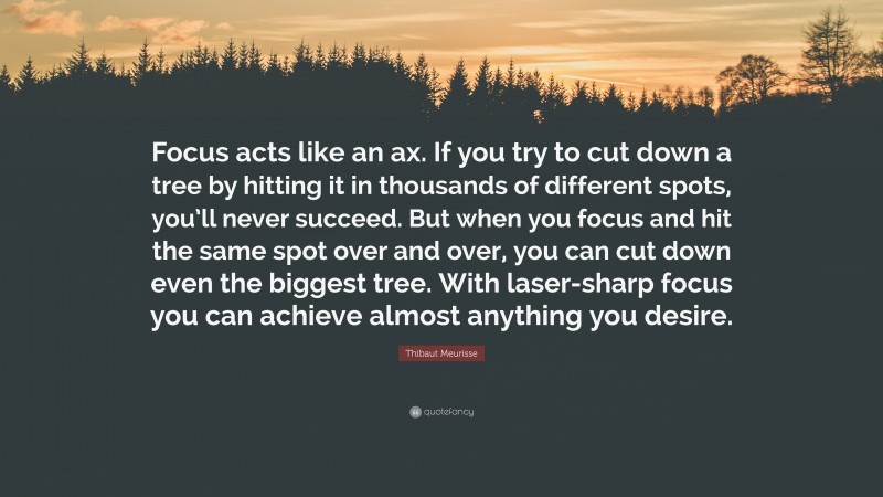 Thibaut Meurisse Quote: “Focus acts like an ax. If you try to cut down a tree by hitting it in thousands of different spots, you’ll never succeed. But when you focus and hit the same spot over and over, you can cut down even the biggest tree. With laser-sharp focus you can achieve almost anything you desire.”