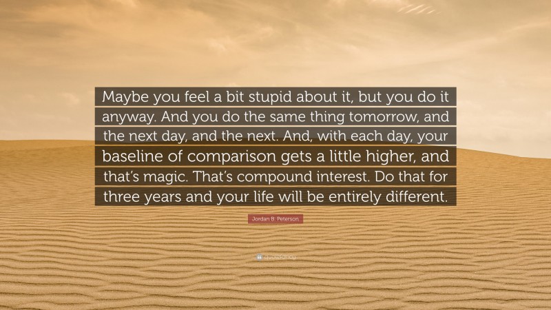 Jordan B. Peterson Quote: “Maybe you feel a bit stupid about it, but you do it anyway. And you do the same thing tomorrow, and the next day, and the next. And, with each day, your baseline of comparison gets a little higher, and that’s magic. That’s compound interest. Do that for three years and your life will be entirely different.”