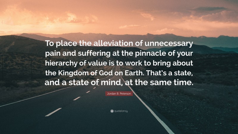 Jordan B. Peterson Quote: “To place the alleviation of unnecessary pain and suffering at the pinnacle of your hierarchy of value is to work to bring about the Kingdom of God on Earth. That’s a state, and a state of mind, at the same time.”