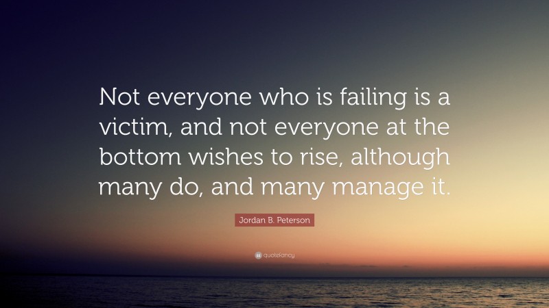 Jordan B. Peterson Quote: “Not everyone who is failing is a victim, and not everyone at the bottom wishes to rise, although many do, and many manage it.”