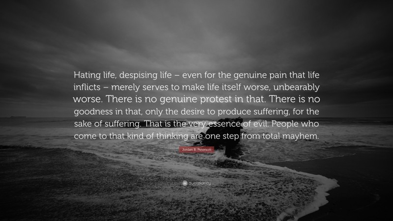 Jordan B. Peterson Quote: “Hating life, despising life – even for the genuine pain that life inflicts – merely serves to make life itself worse, unbearably worse. There is no genuine protest in that. There is no goodness in that, only the desire to produce suffering, for the sake of suffering. That is the very essence of evil. People who come to that kind of thinking are one step from total mayhem.”