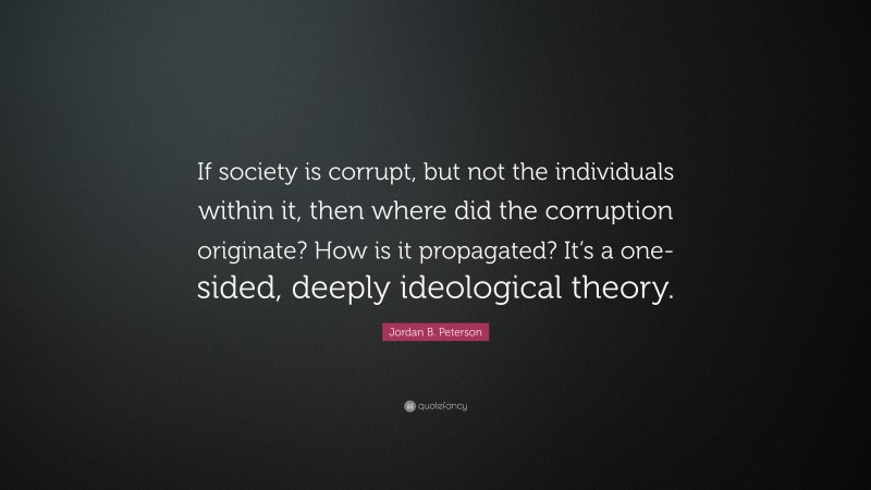 Jordan B. Peterson Quote: “If society is corrupt, but not the individuals within it, then where did the corruption originate? How is it propagated? It’s a one-sided, deeply ideological theory.”