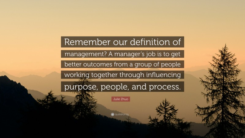 Julie Zhuo Quote: “Remember our definition of management? A manager’s job is to get better outcomes from a group of people working together through influencing purpose, people, and process.”
